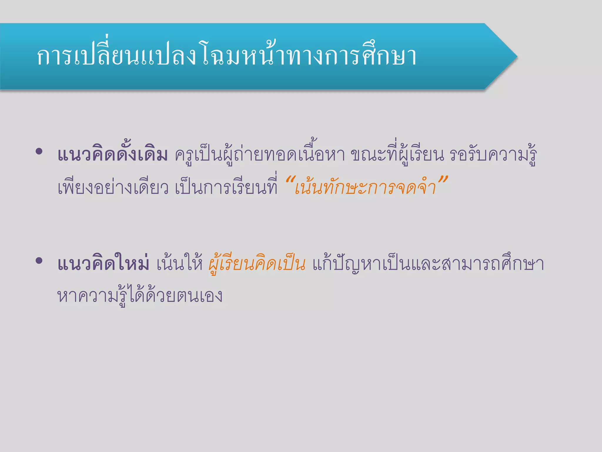 การเปลี่ยนแปลงโฉมหน้าทางการศึกษา 
• แนวคิดด้งัเดิม ครูเป็นผู้ถ่ายทอดเนือ้หา ขณะที่ผู้เรียน รอรับความรู้ 
เพียงอย่างเดียว เป็นการเรียนที่ “เน้นทักษะการจดจา” 
• แนวคิดใหม่ เน้นให้ ผู้เรียนคิดเป็น แก้ปัญหาเป็นและสามารถศึกษา 
หาความรู้ได้ด้วยตนเอง 
 