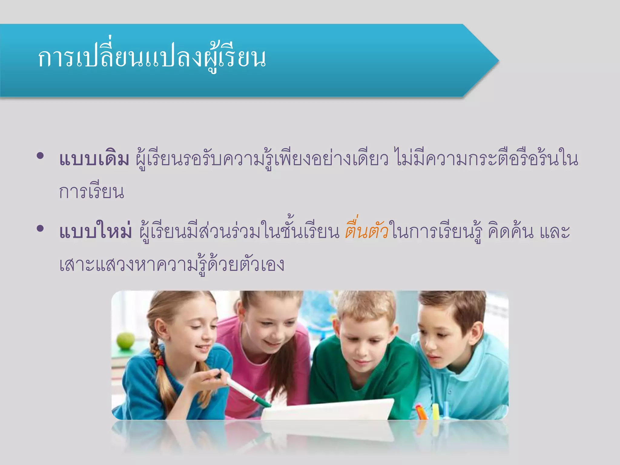 การเปลี่ยนแปลงผู้เรียน 
• แบบเดิม ผู้เรียนรอรับความรู้เพียงอย่างเดียว ไม่มีความกระตือรือร้นใน 
การเรียน 
• แบบใหม่ ผู้เรียนมีส่วนร่วมในชัน้เรียน ตื่นตัวในการเรียนรู้ คิดค้น และ 
เสาะแสวงหาความรู้ด้วยตัวเอง 
 