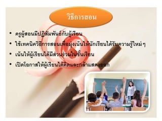 วิธีการสอน 
• ครูผู้สอนมีปฏิสัมพันธ์กับผู้เรียน 
• ใช้เทคนิควิธีการสอนเพ่อืมุ่งเน้นให้นักเรียนได้รับความรู้ใหม่ๆ 
• เน้นให้ผู้เรียนได้มีส่วนร่วมในชั้นเรียน 
• เปิดโอกาสให้ผู้เรียนได้คิดและกล้าแสดงออก 
 