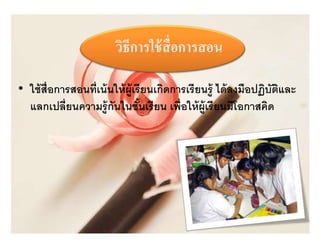 วิธีการใช้สื่อการสอน 
• ใช้สื่อการสอนที่เน้นให้ผู้เรียนเกิดการเรียนรู้ ได้ลงมือปฏิบัติและ 
แลกเปลี่ยนความรู้กันในชั้นเรียน เพื่อให้ผู้เรียนมีโอกาสคิด 
 