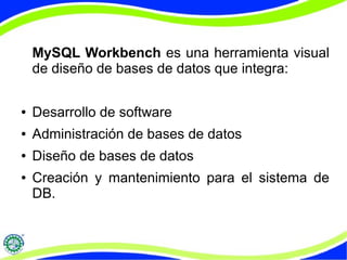 MySQL Workbench es una herramienta visual 
de diseño de bases de datos que integra: 
● Desarrollo de software 
● Administración de bases de datos 
● Diseño de bases de datos 
● Creación y mantenimiento para el sistema de 
DB. 
 