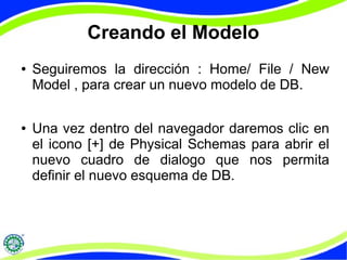 Creando el Modelo 
● Seguiremos la dirección : Home/ File / New 
Model , para crear un nuevo modelo de DB. 
● Una vez dentro del navegador daremos clic en 
el icono [+] de Physical Schemas para abrir el 
nuevo cuadro de dialogo que nos permita 
definir el nuevo esquema de DB. 
 