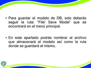 ● Para guardar el modelo de DB, solo deberás 
seguir la ruta: “File/ Save Model” que se 
encontrará en el menú principal. 
● En este apartado podrás nombrar al archivo 
que almacenará el modelo así como la ruta 
donde se guardará el mismo. 

