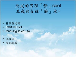 北成的男孩「靜」cool 
北成的女孩「靜」水~ 
• 林國賓老師 
• 0961100121 
• fonbuz@ilc.edu.tw 
• 北成國小 
• 資訊組長 
 