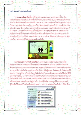 ประเภทของโครงงานคอมพิวเตอร์ 1. โครงงานพัฒนาสื่อเพื่อการศึกษา ลักษณะเด่นของโครงงานประเภทนี้ คือ เป็น โครงงานที่ใช้คอมพิวเตอร์ในการผลิตสื่อเพื่อการศึกษา โดยการสร้างโปรแกรมบทเรียนหรือหน่วย การเรียน ซึ่งอาจจะต้องมีภาคแบบฝึกหัด บททบทวน และคาถามคาตอบไว้พร้อม ผู้เรียนสามารถ เรียนแบบรายบุคคลหรือรายกลุ่มการสอน โดยใช้คอมพิวเตอร์ช่วยสอนนี้ ถือว่าคอมพิวเตอร์เป็น อุปกรณ์การสอน ซึ่งอาจเป็นการพัฒนาบทเรียนแบบออนไลน์ ให้ผู้เรียนเข้ามาศึกษาด้วยตนเองก็ ได้ โครงงาน ประเภทนี้สามารถพัฒนาขึ้นเพื่อใช้ประกอบการสอนในวิชาต่างๆ โดยผู้เรียนอาจ คัดเลือกเนื้อหาที่เข้าใจยาก มาเป็นหัวข้อในการพัฒนาสื่อเพื่อการศึกษา ตัวอย่างโครงงาน เช่น การเคลื่อนที่แบบโปรเจ็กไตล์ ระบบสุริยจักรวาล ตัวแปรต่างๆ ที่มีผลต่อการชากิ่งกุหลาบ หลัก ภาษาไทย และสถานที่สาคัญของประเทศไทย เป็นต้น 2.โครงงานประเภทการประยุกต์ใช้งาน โครงงานประยุกต์ใช้งานเป็นโครงงานที่ใช้ คอมพิวเตอร์ในการ สร้างผลงานเพื่อประยุกต์ใช้งานจริงในชีวิตประจาวัน อาทิเช่น ซอฟต์แวร์ สาหรับการออกแบบและตกแต่งภายในอาคาร ซอฟต์แวร์สาหรับการผสมสี และซอฟต์แวร์สาหรับ การระบุคนร้าย เป็นต้น โครงงานประเภทนี้จะมีการประดิษฐ์ฮาร์ดแวร์ ซอฟต์แวร์ หรืออุปกรณ์ใช้ สอยต่างๆ ซึ่งอาจเป็นการคิดสร้างสิ่งของขึ้นใหม่ หรือปรับปรุงเปลี่ยนแปลงของเดิมที่มีอยู่แล้วให้มี ประสิทธิภาพสูงขึ้น โครงงานลักษณะนี้จะต้องศึกษาและวิเคราะห์ความต้องการของผู้ใช้ก่อน แล้ว นาข้อมูลที่ได้มาใช้ในการออกแบบ และพัฒนาสิ่งของนั้นๆ ต่อจากนั้นต้องมีการทดสอบการทางาน หรือทดสอบคุณภาพของสิ่งประดิษฐ์แล้วปรับ ปรุงแก้ไขให้มีความสมบูรณ์ โครงงานประเภทนี้ ผู้เรียนต้องใช้ความรู้เกี่ยวกับเครื่องคอมพิวเตอร์ ภาษาโปรแกรม และเครื่องมือต่างๆ ที่เกี่ยวข้อง  