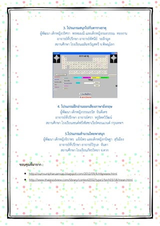 3. โปรแกรมสนุกไปกับตารางธาตุ ผู้พัฒนา เด็กหญิงวริศรา พรหมมณี และเด็กหญิงกมลวรรณ ทองงาน อาจารย์ที่ปรึกษา อาจารย์ทัศนีย์ ระลึกมูล สถานศึกษา โรงเรียนเฉลิมขวัญสตรี จ.พิษณุโลก 4. โปรแกรมฝึกอ่านออกเสียงภาษาอังกฤษ ผู้พัฒนา เด็กหญิงวรรณรวัส ยินดีเดช อาจารย์ที่ปรึกษา อาจารย์ศรา หรูจิตตวิวัฒน์ สถานศึกษา โรงเรียนเซนต์ฟรังซิสซาเวียร์คอนแวนต์ กรุงเทพฯ 5.โปรแกรมสานวนไทยพาสนุก ผู้พัฒนา เด็กหญิงจิราพร แจ้งไพร และเด็กหญิงกนิษฐา สุริเมือง อาจารย์ที่ปรึกษา อาจารย์วิรุบล จันตา สถานศึกษา โรงเรียนภัทรวิทยา จ.ตาก 
ขอบคุณที่มาจาก : 
 http://oumsunipharuamsap.blogspot.com/2012/09/4-httpwww.html  http://www.thaigoodview.com/library/contest2552/type1/tech03/18/mean.html 
 
