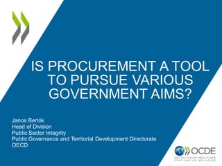 IS PROCUREMENT A TOOL 
TO PURSUE VARIOUS 
GOVERNMENT AIMS? 
Janos Bertók 
Head of Division 
Public Sector Integrity 
Public Governance and Territorial Development Directorate 
OECD 
 
