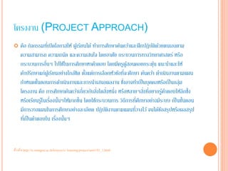 โครงงาน (PROJECT APPROACH) 
 คือ กิจกรรมที่เปิดโอกาสให้ ผู้เรียนได้ ทำการศึกษาค้นควา้และฝึกปฏิบัติด้วยตนเองตาม 
ความสามารถ ความถนัด และความสนใจ โดยอาศัย กระบวนการทางวิทยาศาสตร์ หรือ 
กระบวนการอื่นๆ ไปใชใ้นการศึกษาหาคำตอบ โดยมีครูผู้สอนคอยกระตุ้น แนะนำและให้ 
คำปรึกษาแก่ผู้เรียนอย่างใกล้ชิด ตั้งแต่การเลือกหัวข้อที่จะศึกษา ค้นควา้ ดำเนินงานตามแผน 
กำหนดขั้นตอนการดำเนินงานและการนำเสนอผลงาน ซึ่งอาจทำเป็นบุคคลหรือเป็นกลุ่ม 
โครงงาน คือ การศึกษาค้นควา้เกี่ยวกับสิ่งใดสิ่งหนึ่ง หรือหลายๆสิ่งที่อยากรู้คำตอบให้ลึกซึ้ง 
หรือเรียนรู้ในเรื่องนั้นๆให้มากขึ้น โดยใชก้ระบวนการ วิธีการที่ศึกษาอย่างมีระบบ เป็นขนั้ตอน 
มีการวางแผนในการศึกษาอย่างละเอียด ปฏิบัติงานตามแผนที่วางไว้จนได้ข้อสรุปหรือผลสรุป 
ที่เป็นคำตอบใน เรื่องนั้นๆ 
อ้างอิง http://tc.mengrai.ac.th/kruyuy/e- learning/project/unit1/01_1.html 
 