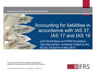 International Financial Reporting Standards 
Accounting for liabilities in 
accordance with IAS 37, 
The views expressed in this presentation are those of the 
presenter, not necessarily those of the IASB or IFRS Foundation. 
© IFRS Foundation | 30 Cannon Street | London EC4M 6XH | UK. www.ifrs.org 
IAS 17 and IAS 19 
Joint World Bank and IFRS Foundation 
‘train the trainers’ workshop hosted by the 
ECCB, 30 April to 4 May 2012 
 
