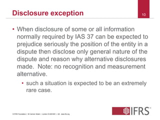 Disclosure exception 10 
• When disclosure of some or all information 
normally required by IAS 37 can be expected to 
prejudice seriously the position of the entity in a 
dispute then disclose only general nature of the 
dispute and reason why alternative disclosures 
made. Note: no recognition and measurement 
alternative. 
• such a situation is expected to be an extremely 
rare case. 
© IFRS Foundation | 30 Cannon Street | London EC4M 6XH | UK. www.ifrs.org 
 
