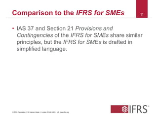 Comparison to the IFRS for SMEs 11 
• IAS 37 and Section 21 Provisions and 
Contingencies of the IFRS for SMEs share similar 
principles, but the IFRS for SMEs is drafted in 
simplified language. 
© IFRS Foundation | 30 Cannon Street | London EC4M 6XH | UK. www.ifrs.org 
 