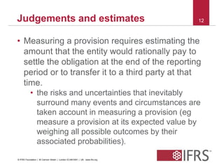 Judgements and estimates 12 
• Measuring a provision requires estimating the 
amount that the entity would rationally pay to 
settle the obligation at the end of the reporting 
period or to transfer it to a third party at that 
time. 
• the risks and uncertainties that inevitably 
surround many events and circumstances are 
taken account in measuring a provision (eg 
measure a provision at its expected value by 
weighing all possible outcomes by their 
associated probabilities). 
© IFRS Foundation | 30 Cannon Street | London EC4M 6XH | UK. www.ifrs.org 
 