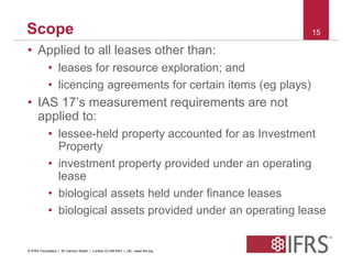 Scope 15 
• Applied to all leases other than: 
• leases for resource exploration; and 
• licencing agreements for certain items (eg plays) 
• IAS 17’s measurement requirements are not 
applied to: 
• lessee-held property accounted for as Investment 
Property 
• investment property provided under an operating 
lease 
• biological assets held under finance leases 
• biological assets provided under an operating lease 
© IFRS Foundation | 30 Cannon Street | London EC4M 6XH | UK. www.ifrs.org 
 