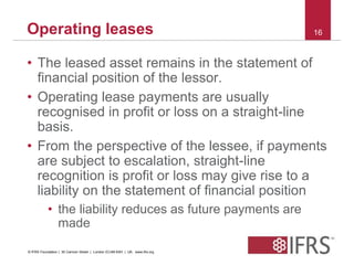 Operating leases 16 
• The leased asset remains in the statement of 
financial position of the lessor. 
• Operating lease payments are usually 
recognised in profit or loss on a straight-line 
basis. 
• From the perspective of the lessee, if payments 
are subject to escalation, straight-line 
recognition is profit or loss may give rise to a 
liability on the statement of financial position 
• the liability reduces as future payments are 
made 
© IFRS Foundation | 30 Cannon Street | London EC4M 6XH | UK. www.ifrs.org 
 