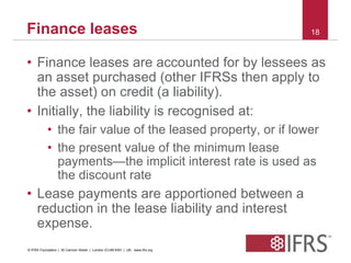 Finance leases 18 
• Finance leases are accounted for by lessees as 
an asset purchased (other IFRSs then apply to 
the asset) on credit (a liability). 
• Initially, the liability is recognised at: 
• the fair value of the leased property, or if lower 
• the present value of the minimum lease 
payments—the implicit interest rate is used as 
the discount rate 
• Lease payments are apportioned between a 
reduction in the lease liability and interest 
expense. 
© IFRS Foundation | 30 Cannon Street | London EC4M 6XH | UK. www.ifrs.org 
 