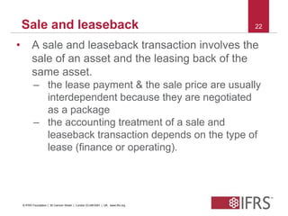 Sale and leaseback 22 
• A sale and leaseback transaction involves the 
sale of an asset and the leasing back of the 
same asset. 
– the lease payment & the sale price are usually 
interdependent because they are negotiated 
as a package 
– the accounting treatment of a sale and 
leaseback transaction depends on the type of 
lease (finance or operating). 
© IFRS Foundation | 30 Cannon Street | London EC4M 6XH | UK. www.ifrs.org 
 