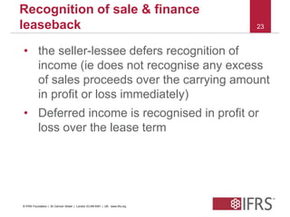 23 
Recognition of sale & finance 
leaseback 
• the seller-lessee defers recognition of 
income (ie does not recognise any excess 
of sales proceeds over the carrying amount 
in profit or loss immediately) 
• Deferred income is recognised in profit or 
loss over the lease term 
© IFRS Foundation | 30 Cannon Street | London EC4M 6XH | UK. www.ifrs.org 
 
