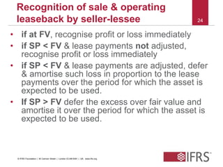 24 
Recognition of sale & operating 
leaseback by seller-lessee 
• if at FV, recognise profit or loss immediately 
• if SP < FV & lease payments not adjusted, 
recognise profit or loss immediately 
• if SP < FV & lease payments are adjusted, defer 
& amortise such loss in proportion to the lease 
payments over the period for which the asset is 
expected to be used. 
• If SP > FV defer the excess over fair value and 
amortise it over the period for which the asset is 
expected to be used. 
© IFRS Foundation | 30 Cannon Street | London EC4M 6XH | UK. www.ifrs.org 
 