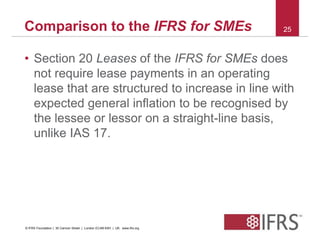 Comparison to the IFRS for SMEs 25 
• Section 20 Leases of the IFRS for SMEs does 
not require lease payments in an operating 
lease that are structured to increase in line with 
expected general inflation to be recognised by 
the lessee or lessor on a straight-line basis, 
unlike IAS 17. 
© IFRS Foundation | 30 Cannon Street | London EC4M 6XH | UK. www.ifrs.org 
 