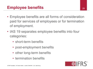 Employee benefits 29 
• Employee benefits are all forms of consideration 
paid for services of employees or for termination 
of employment. 
• IAS 19 separates employee benefits into four 
categories: 
• short-term benefits 
• post-employment benefits 
• other long-term benefits 
• termination benefits 
© IFRS Foundation | 30 Cannon Street | London EC4M 6XH | UK. www.ifrs.org 
 