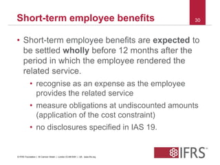 Short-term employee benefits 30 
• Short-term employee benefits are expected to 
be settled wholly before 12 months after the 
period in which the employee rendered the 
related service. 
• recognise as an expense as the employee 
provides the related service 
• measure obligations at undiscounted amounts 
(application of the cost constraint) 
• no disclosures specified in IAS 19. 
© IFRS Foundation | 30 Cannon Street | London EC4M 6XH | UK. www.ifrs.org 
 