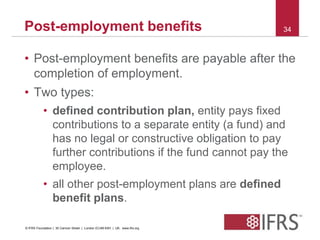 Post-employment benefits 34 
• Post-employment benefits are payable after the 
completion of employment. 
• Two types: 
• defined contribution plan, entity pays fixed 
contributions to a separate entity (a fund) and 
has no legal or constructive obligation to pay 
further contributions if the fund cannot pay the 
employee. 
• all other post-employment plans are defined 
benefit plans. 
© IFRS Foundation | 30 Cannon Street | London EC4M 6XH | UK. www.ifrs.org 
 