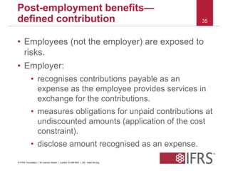 35 
Post-employment benefits— 
defined contribution 
• Employees (not the employer) are exposed to 
risks. 
• Employer: 
• recognises contributions payable as an 
expense as the employee provides services in 
exchange for the contributions. 
• measures obligations for unpaid contributions at 
undiscounted amounts (application of the cost 
constraint). 
• disclose amount recognised as an expense. 
© IFRS Foundation | 30 Cannon Street | London EC4M 6XH | UK. www.ifrs.org 
 
