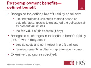 • Recognise the defined benefit liability as follows: 
• use the projected unit credit method based on 
actuarial assumptions to measured the obligation at 
its present value; less 
• the fair value of plan assets (if any). 
• Recognise all changes in the defined benefit liability 
(asset) when they occur: 
• service costs and net interest in profit and loss 
• remeasurements in other comprehensive income. 
• Extensive disclosures specified. 
36 
Post-employment benefits— 
defined benefit 
© IFRS Foundation | 30 Cannon Street | London EC4M 6XH | UK. www.ifrs.org 
 