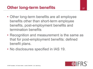 Other long-term benefits 37 
• Other long-term benefits are all employee 
benefits other than short-term employee 
benefits, post-employment benefits and 
termination benefits 
• Recognition and measurement is the same as 
that for post-employment benefits: defined 
benefit plans. 
• No disclosures specified in IAS 19. 
© IFRS Foundation | 30 Cannon Street | London EC4M 6XH | UK. www.ifrs.org 
 