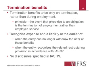 Termination benefits 38 
• Termination benefits arise only on termination, 
rather than during employment. 
• principle—the event that gives rise to an obligation 
is the termination of employment rather than 
employee service 
• Recognise expense and a liability at the earlier of: 
• when the entity can no longer withdraw the offer of 
those benefits 
• when the entity recognises the related restructuring 
provision in accordance with IAS 37. 
• No disclosures specified in IAS 19. 
© IFRS Foundation | 30 Cannon Street | London EC4M 6XH | UK. www.ifrs.org 
 
