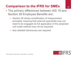 Comparison to the IFRS for SMEs 39 
• The primary differences between IAS 19 and 
Section 28 Employee Benefits are: 
• Section 28 allows simplification of measurement 
principles meaning that external specialists may not 
need to be engaged (ie full application of the projected 
unit credit method may not be required) 
• less detailed disclosures are required 
© IFRS Foundation | 30 Cannon Street | London EC4M 6XH | UK. www.ifrs.org 
 