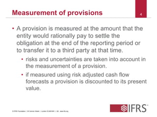 Measurement of provisions 4 
• A provision is measured at the amount that the 
entity would rationally pay to settle the 
obligation at the end of the reporting period or 
to transfer it to a third party at that time. 
• risks and uncertainties are taken into account in 
the measurement of a provision. 
• if measured using risk adjusted cash flow 
forecasts a provision is discounted to its present 
value. 
© IFRS Foundation | 30 Cannon Street | London EC4M 6XH | UK. www.ifrs.org 
 
