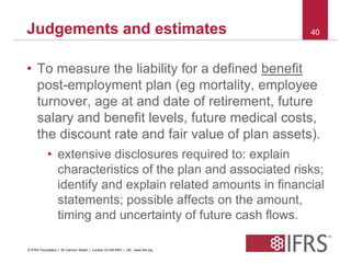 Judgements and estimates 40 
• To measure the liability for a defined benefit 
post-employment plan (eg mortality, employee 
turnover, age at and date of retirement, future 
salary and benefit levels, future medical costs, 
the discount rate and fair value of plan assets). 
• extensive disclosures required to: explain 
characteristics of the plan and associated risks; 
identify and explain related amounts in financial 
statements; possible affects on the amount, 
timing and uncertainty of future cash flows. 
© IFRS Foundation | 30 Cannon Street | London EC4M 6XH | UK. www.ifrs.org 
 