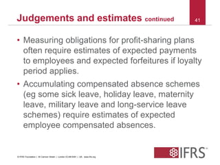 Judgements and estimates continued 41 
• Measuring obligations for profit-sharing plans 
often require estimates of expected payments 
to employees and expected forfeitures if loyalty 
period applies. 
• Accumulating compensated absence schemes 
(eg some sick leave, holiday leave, maternity 
leave, military leave and long-service leave 
schemes) require estimates of expected 
employee compensated absences. 
© IFRS Foundation | 30 Cannon Street | London EC4M 6XH | UK. www.ifrs.org 
 