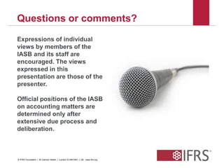 Questions or comments? 
Expressions of individual 
views by members of the 
IASB and its staff are 
encouraged. The views 
expressed in this 
presentation are those of the 
presenter. 
Official positions of the IASB 
on accounting matters are 
determined only after 
extensive due process and 
deliberation. 
42 
© IFRS Foundation | 30 Cannon Street | London EC4M 6XH | UK. www.ifrs.org 
 