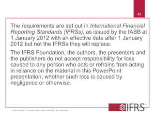 © IFRS Foundation | 30 Cannon Street | London EC4M 6XH | UK | www.ifrs.org 
43 
The requirements are set out in International Financial 
Reporting Standards (IFRSs), as issued by the IASB at 
1 January 2012 with an effective date after 1 January 
2012 but not the IFRSs they will replace. 
The IFRS Foundation, the authors, the presenters and 
the publishers do not accept responsibility for loss 
caused to any person who acts or refrains from acting 
in reliance on the material in this PowerPoint 
presentation, whether such loss is caused by 
negligence or otherwise. 
