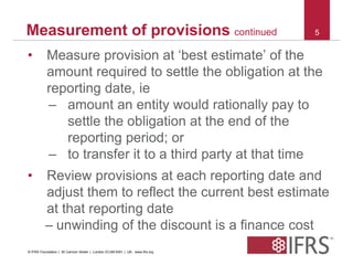Measurement of provisions continued 5 
• Measure provision at ‘best estimate’ of the 
amount required to settle the obligation at the 
reporting date, ie 
– amount an entity would rationally pay to 
settle the obligation at the end of the 
reporting period; or 
– to transfer it to a third party at that time 
• Review provisions at each reporting date and 
adjust them to reflect the current best estimate 
at that reporting date 
– unwinding of the discount is a finance cost 
© IFRS Foundation | 30 Cannon Street | London EC4M 6XH | UK. www.ifrs.org 
 