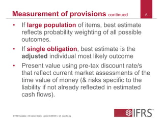 Measurement of provisions continued 6 
• If large population of items, best estimate 
reflects probability weighting of all possible 
outcomes. 
• If single obligation, best estimate is the 
adjusted individual most likely outcome 
• Present value using pre-tax discount rate/s 
that reflect current market assessments of the 
time value of money (& risks specific to the 
liability if not already reflected in estimated 
cash flows). 
© IFRS Foundation | 30 Cannon Street | London EC4M 6XH | UK. www.ifrs.org 
 