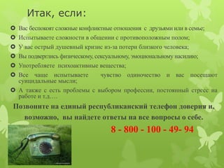 Итак, если: 
 Вас беспокоят сложные конфликтные отношения с друзьями или в семье; 
 Испытываете сложности в общении с противоположным полом; 
 У вас острый душевный кризис из-за потери близкого человека; 
 Вы подверглись физическому, сексуальному, эмоциональному насилию; 
 Употребляете психоактивные вещества; 
 Все чаще испытываете чувство одиночество и вас посещают 
суицидальные мысли; 
 А также с есть проблемы с выбором профессии, постоянный стресс на 
работе и т.д…. 
Позвоните на единый республиканский телефон доверия и, 
возможно, вы найдете ответы на все вопросы о себе. 
8 - 800 - 100 - 49- 94 
 