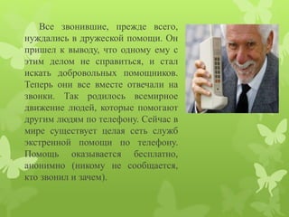 Все звонившие, прежде всего, 
нуждались в дружеской помощи. Он 
пришел к выводу, что одному ему с 
этим делом не справиться, и стал 
искать добровольных помощников. 
Теперь они все вместе отвечали на 
звонки. Так родилось всемирное 
движение людей, которые помогают 
другим людям по телефону. Сейчас в 
мире существует целая сеть служб 
экстренной помощи по телефону. 
Помощь оказывается бесплатно, 
анонимно (никому не сообщается, 
кто звонил и зачем). 
 