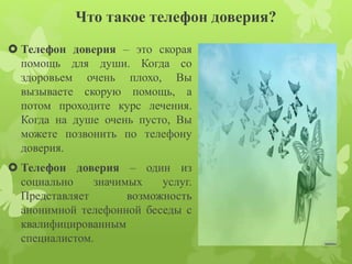 Что такое телефон доверия? 
 Телефон доверия – это скорая 
помощь для души. Когда со 
здоровьем очень плохо, Вы 
вызываете скорую помощь, а 
потом проходите курс лечения. 
Когда на душе очень пусто, Вы 
можете позвонить по телефону 
доверия. 
 Телефон доверия – один из 
социально значимых услуг. 
Представляет возможность 
анонимной телефонной беседы с 
квалифицированным 
специалистом. 
 