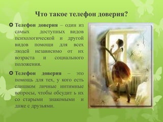 Что такое телефон доверия? 
 Телефон доверия – один из 
самых доступных видов 
психологической и другой 
видов помощи для всех 
людей независимо от их 
возраста и социального 
положения. 
 Телефон доверия – это 
помощь для тех, у кого есть 
слишком личные интимные 
вопросы, чтобы обсудит ь их 
со старыми знакомыми и 
даже с друзьями. 
 