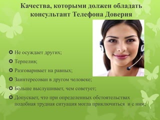 Качества, которыми должен обладать 
консультант Телефона Доверия 
 Не осуждает других; 
 Терпелив; 
 Разговаривает на равных; 
 Заинтересован в другом человеке; 
 Больше выслушивает, чем советует; 
 Допускает, что при определенных обстоятельствах 
подобная трудная ситуация могла приключиться и с ним; 
 