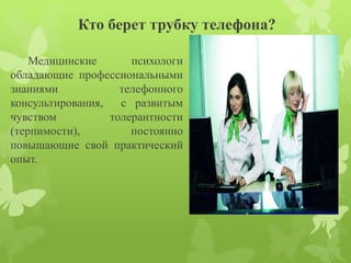 Кто берет трубку телефона? 
Медицинские психологи 
обладающие профессиональными 
знаниями телефонного 
консультирования, с развитым 
чувством толерантности 
(терпимости), постоянно 
повышающие свой практический 
опыт. 
 