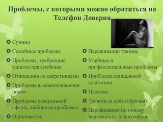 Проблемы, с которыми можно обратиться на 
Телефон Доверия 
 Суицид 
 Семейные проблемы 
 Проблемы, требующие 
защиты прав ребенка 
 Отношения со сверстниками 
 Проблемы взаимоотношения 
полов 
 Проблемы сексуальной 
сферы, любовные проблемы 
 Одиночество 
 Переживание травмы 
 Учебные и 
профессиональные проблемы 
 Проблемы социальной 
адаптации 
 Насилие 
 Тревога за себя и близких 
 Переживания по поводу 
наркомании, алкоголизма. 
 