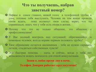 Что ты получаешь, набрав 
заветный номер? 
 Первое и самое главное, живой голос в телефонной трубке и 
уши, готовые тебя выслушать. Человек на том конце провода 
готов ждать, пока иссякнут твои слезы; верит, что ты 
справишься; знает, что у тебя есть опора в жизни. 
 Потому что это не только общение, это общение с 
профессионалами! 
 У Вас полный контроль над ситуацией: обратившийся за 
помощью человек, всегда вправе первым положить трубку! 
 Твое обращение остается анонимным – тебе не нужно скрывать 
детали, стыдиться собственных чувств! 
 Это быстрая помощь – здесь и сейчас, когда у тебя нет 
возможности искать психолога для очной консультации. 
Звони в любое время дня и ночи. 
Телефон Доверия работает круглосуточно! 
 