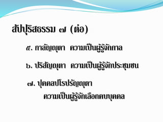 สปัปรุิสธรรม ๗ (ต่อ) 
๕. กำลญัญุตำ ควำมเป็นผูรู้จ้กักำล 
๖. ปริสญัญุตำ ควำมเป็นผูรู้จ้กัประชุมชน 
๗. ปุคคลปโรปรญัญุตำ 
ควำมเป็นผูรู้จ้กัเลือกคบบุคคล 
 