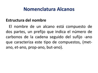 Nomenclatura Alcanos 
Estructura del nombre 
El nombre de un alcano está compuesto de 
dos partes, un prefijo que indica el número de 
carbonos de la cadena seguido del sufijo -ano 
que caracteriza este tipo de compuestos, (met-ano, 
et-ano, prop-ano, but-ano). 
 