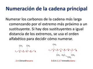 Numeración de la cadena principal 
Numerar los carbonos de la cadena más larga 
comenzando por el extremo más próximo a un 
sustituyente. Si hay dos sustituyentes a igual 
distancia de los extremos, se usa el orden 
alfabético para decidir cómo numerar. 
 