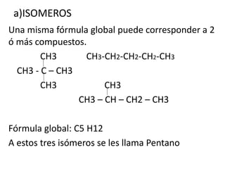 a)ISOMEROS 
Una misma fórmula global puede corresponder a 2 
ó más compuestos. 
CH3 CH3-CH2-CH2-CH2-CH3 
CH3 - C – CH3 
CH3 CH3 
CH3 – CH – CH2 – CH3 
Fórmula global: C5 H12 
A estos tres isómeros se les llama Pentano 
 